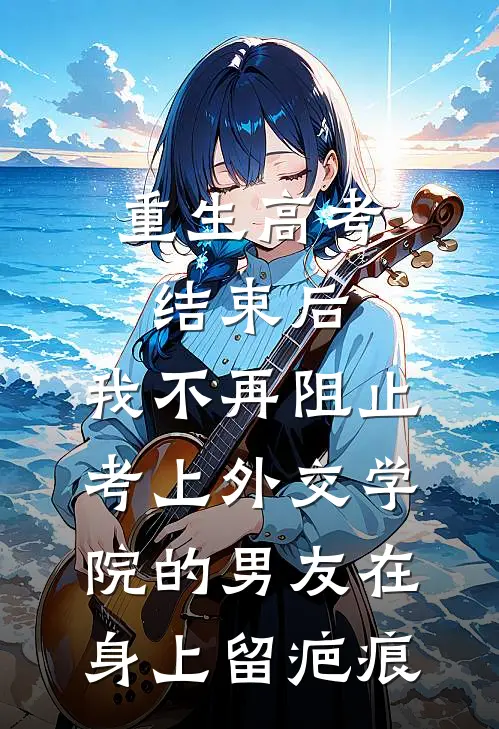 重生高考结束后，我不再阻止考上外交学院的男友在身上留疤痕