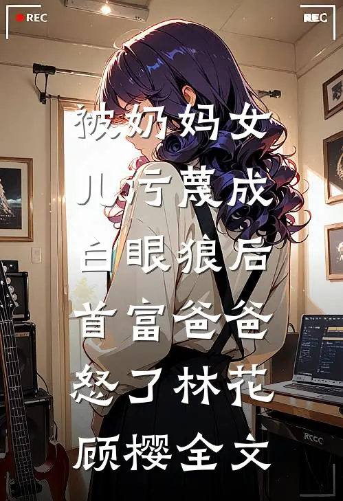 被奶妈女儿污蔑成白眼狼后，首富爸爸怒了林花顾樱全文