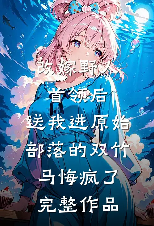 改嫁野人首领后，送我进原始部落的双竹马悔疯了完整作品