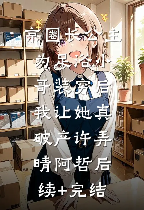 京圈长公主为足浴小哥装穷后，我让她真破产许弄晴阿哲后续+完结