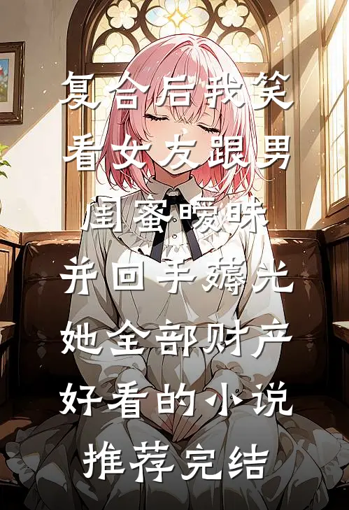 复合后我笑看女友跟男闺蜜暧昧，并回手薅光她全部财产好看的小说推荐完结