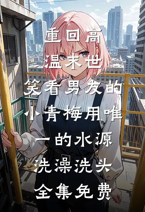重回高温末世，笑看男友的小青梅用唯一的水源洗澡洗头全集免费