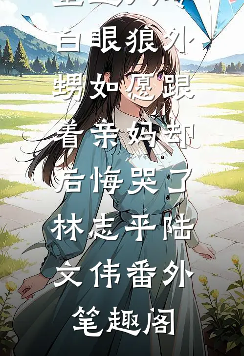 重返八零，白眼狼外甥如愿跟着亲妈却后悔哭了：林志平陆文伟番外笔趣阁