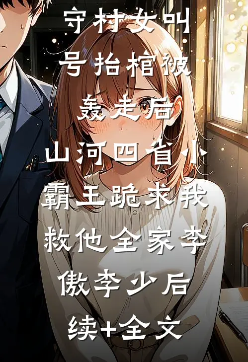 守村女叫号抬棺被轰走后，山河四省小霸王跪求我救他全家李傲李少后续+全文