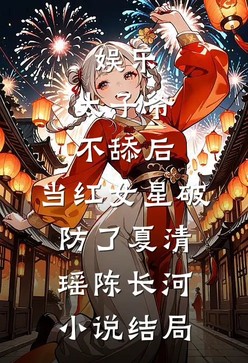 娱乐：太子爷不舔后，当红女星破防了夏清瑶陈长河小说结局