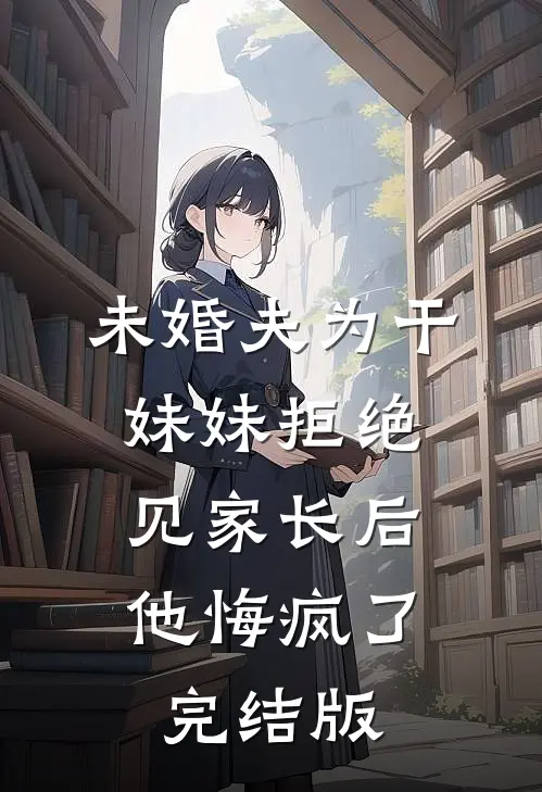 未婚夫为干妹妹拒绝见家长后，他悔疯了完结版