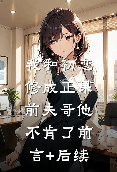 我和初恋修成正果，前夫哥他不肯了前言+后续