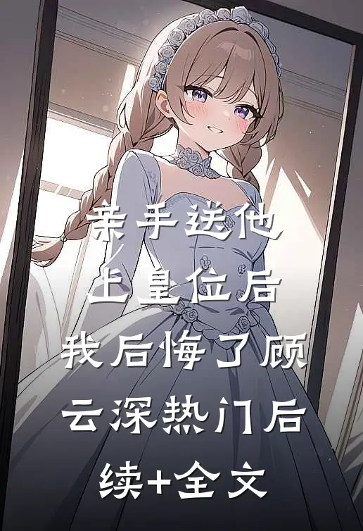 亲手送他上皇位后，我后悔了顾云深热门后续+全文