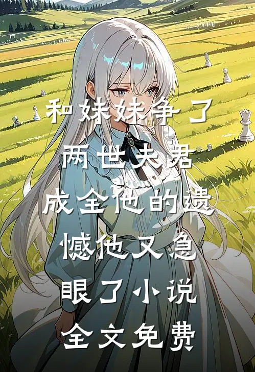 和妹妹争了两世夫君，成全他的遗憾他又急眼了小说全文免费