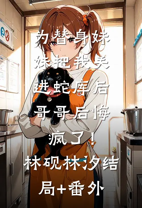 为替身妹妹把我关进蛇库后，哥哥后悔疯了！林砚林汐结局+番外