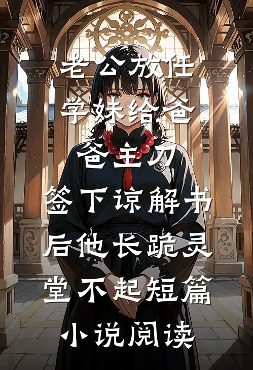 老公放任学妹给爸爸主刀，签下谅解书后他长跪灵堂不起短篇小说阅读