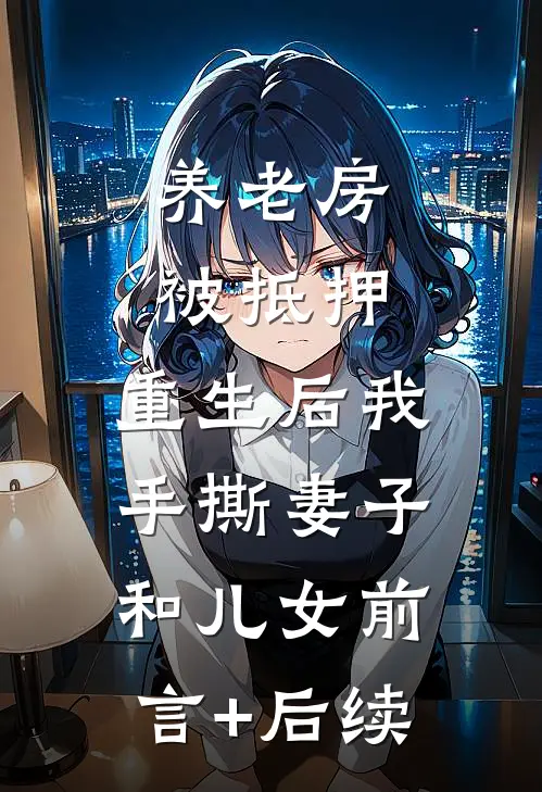 养老房被抵押，重生后我手撕妻子和儿女前言+后续