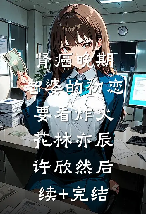 肾癌晚期，老婆的初恋要看炸火花林亦辰许欣然后续+完结