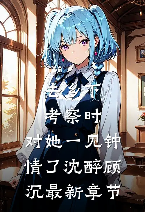去乡下考察时，对她一见钟情了沈醉顾沉最新章节