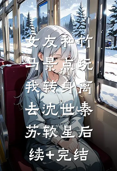 女友和竹马景点玩，我转身离去沈世秦苏软星后续+完结