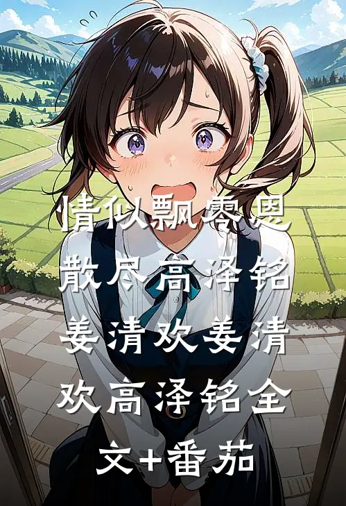 情似飘零恩散尽高泽铭姜清欢姜清欢高泽铭全文+番茄