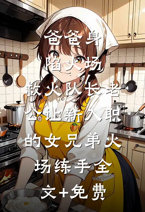 爸爸身陷火场，救火队长老公让新入职的女兄弟火场练手全文+免费