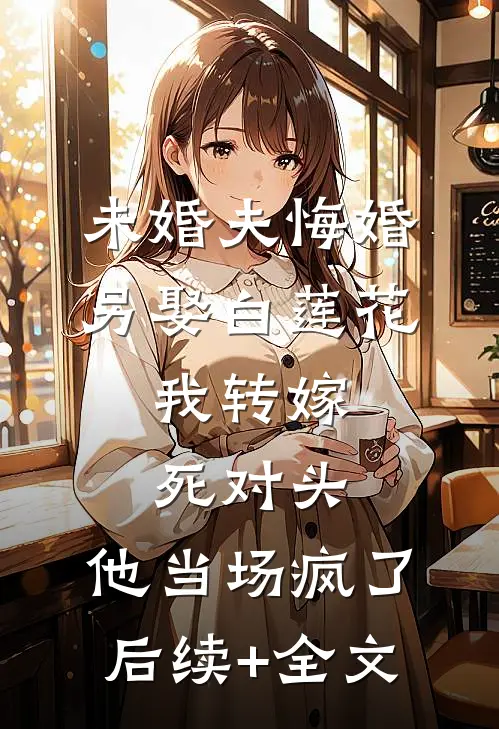 未婚夫悔婚另娶白莲花，我转嫁死对头，他当场疯了后续+全文