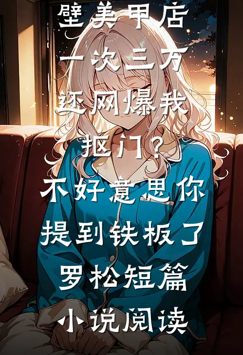 男友家隔壁美甲店一次三万，还网爆我抠门？不好意思你提到铁板了罗松短篇小说阅读