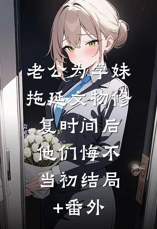 老公为学妹拖延文物修复时间后，他们悔不当初结局+番外
