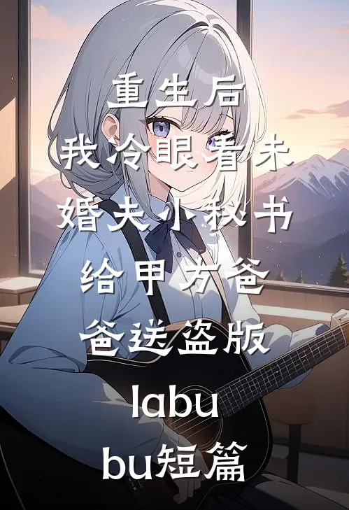 重生后，我冷眼看未婚夫小秘书给甲方爸爸送盗版labubu短篇