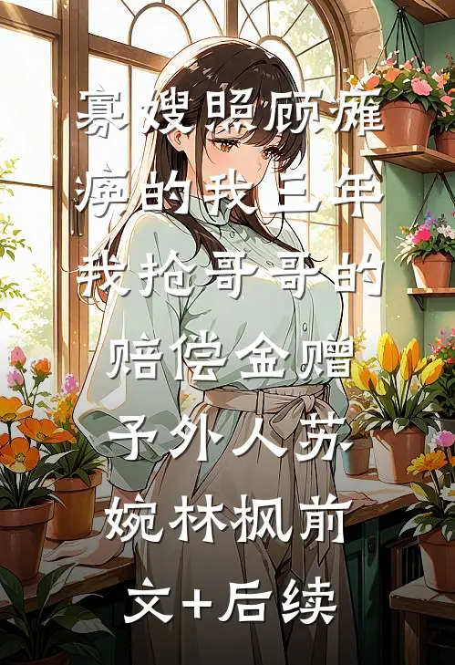 寡嫂照顾瘫痪的我三年，我抢哥哥的赔偿金赠予外人苏婉林枫前文+后续