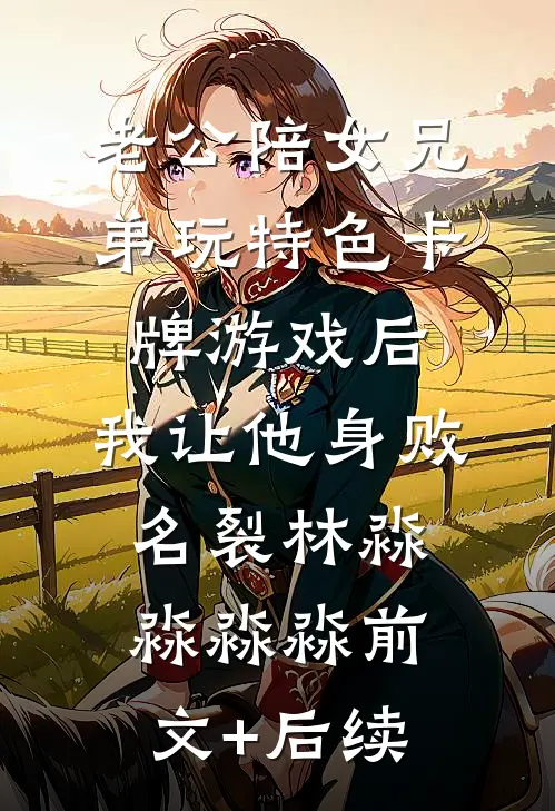 老公陪女兄弟玩特色卡牌游戏后，我让他身败名裂林淼淼淼淼前文+后续