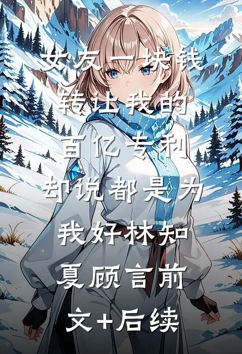 女友一块钱转让我的百亿专利，却说都是为我好林知夏顾言前文+后续