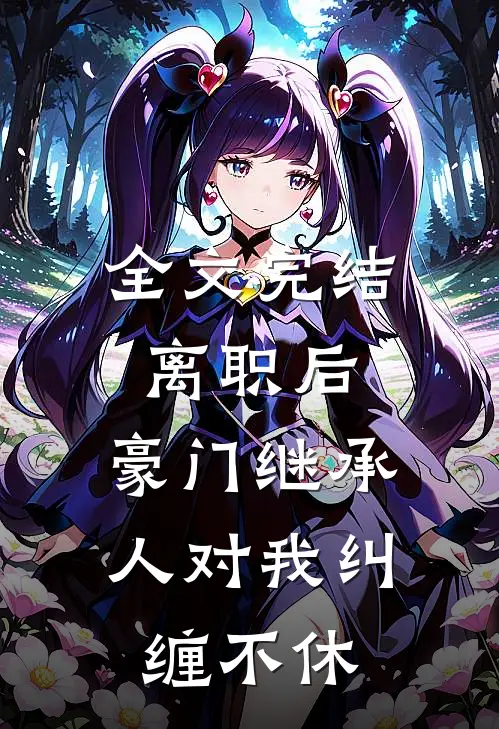 全文完结离职后，豪门继承人对我纠缠不休