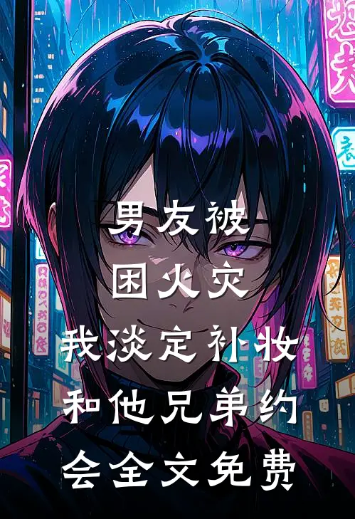 男友被困火灾，我淡定补妆和他兄弟约会全文免费