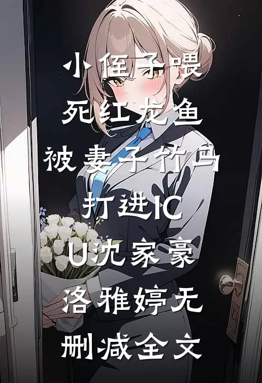 小侄子喂死红龙鱼，被妻子竹马打进ICU沈家豪洛雅婷无删减全文