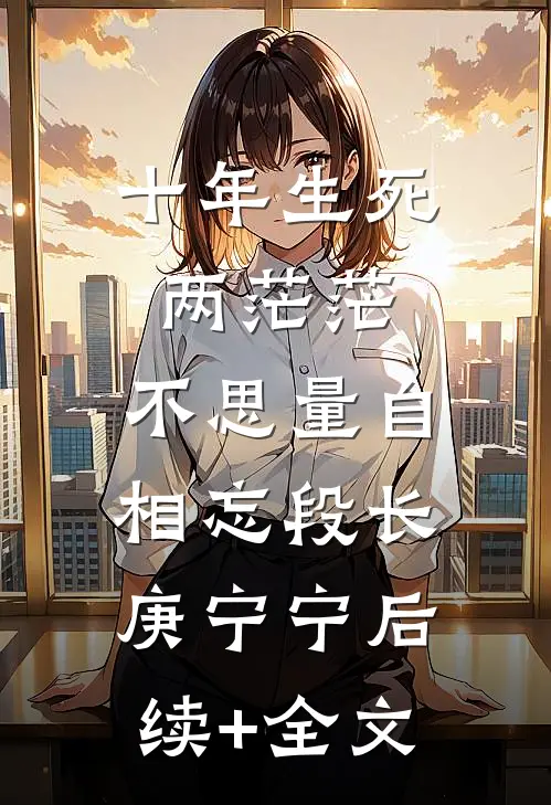 十年生死两茫茫，不思量自相忘段长庚宁宁后续+全文