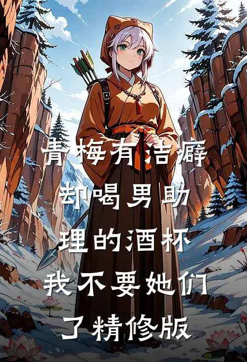青梅有洁癖却喝男助理的酒杯，我不要她们了精修版