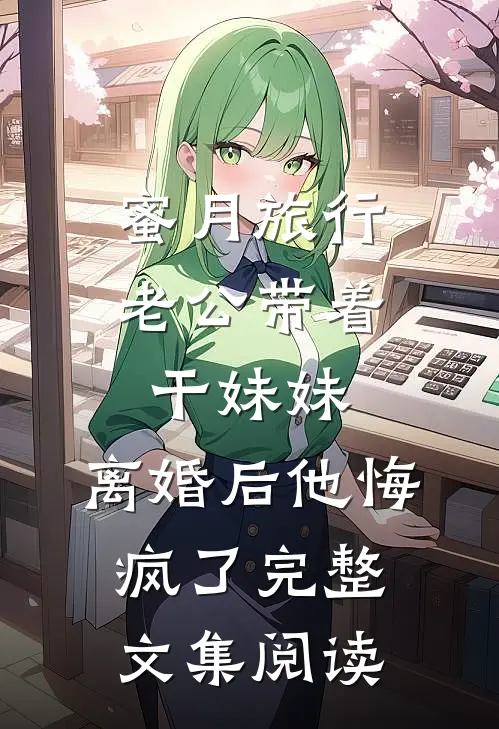 蜜月旅行老公带着干妹妹，离婚后他悔疯了完整文集阅读