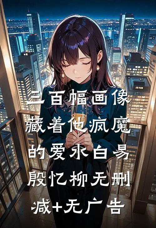 三百幅画像，藏着他疯魔的爱水白易殷忆柳无删减+无广告