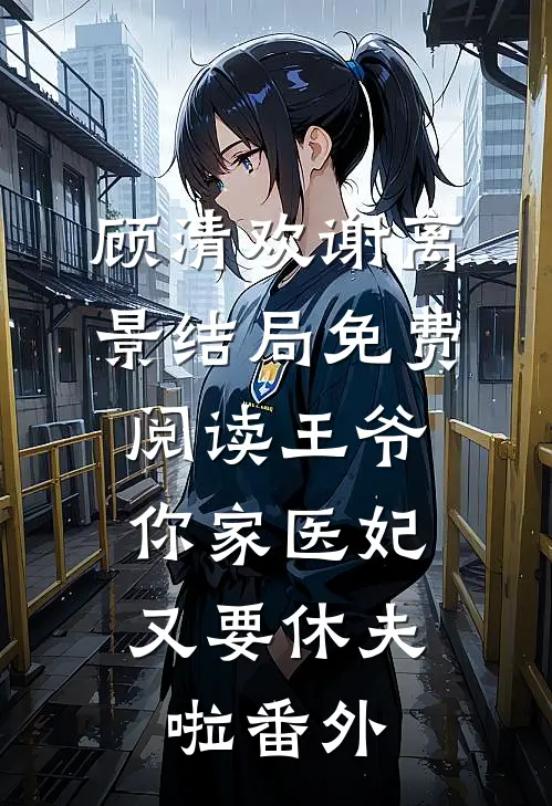 顾清欢谢离景结局免费阅读王爷，你家医妃又要休夫啦番外