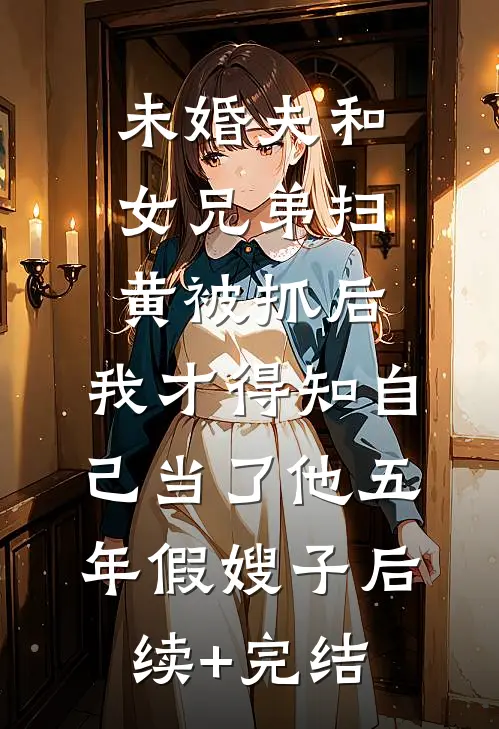 未婚夫和女兄弟扫黄被抓后，我才得知自己当了他五年假嫂子后续+完结