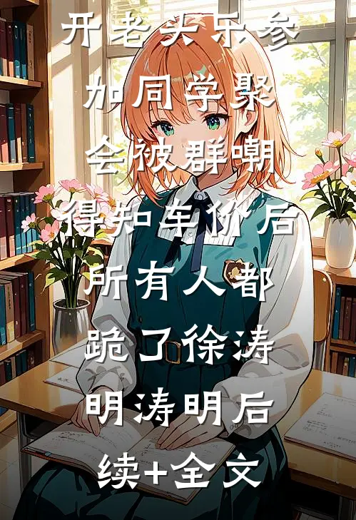 开老头乐参加同学聚会被群嘲，得知车价后所有人都跪了徐涛明涛明后续+全文