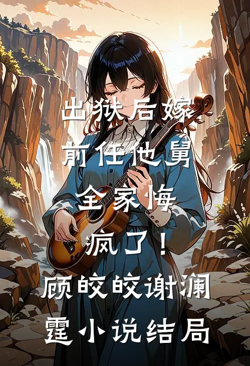 出狱后嫁前任他舅，全家悔疯了！顾皎皎谢澜霆小说结局
