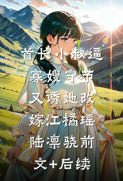 首长小叔逼寡嫂守节，又诱她改嫁江橘瑶陆凛骁前文+后续