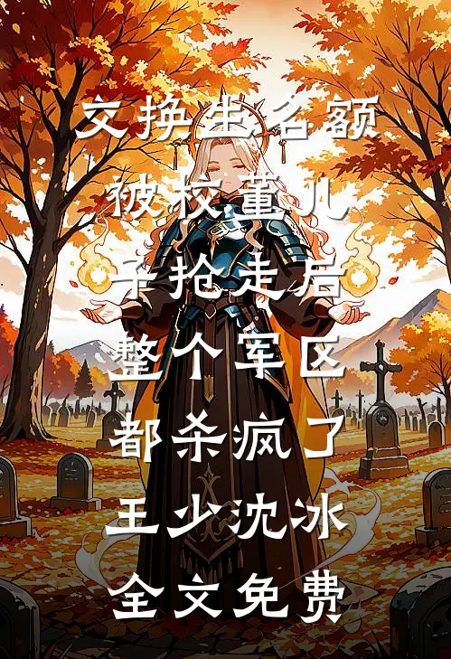 交换生名额被校董儿子抢走后，整个军区都杀疯了王少沈冰全文免费