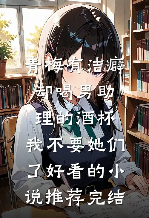 青梅有洁癖却喝男助理的酒杯，我不要她们了好看的小说推荐完结