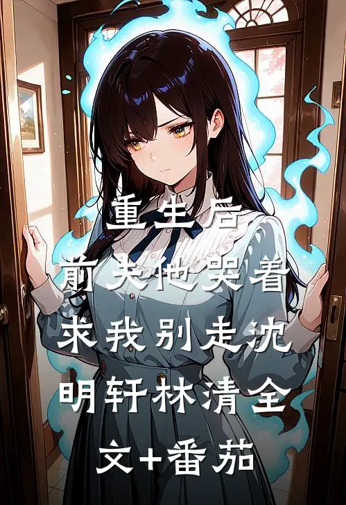 重生后，前夫他哭着求我别走沈明轩林清全文+番茄