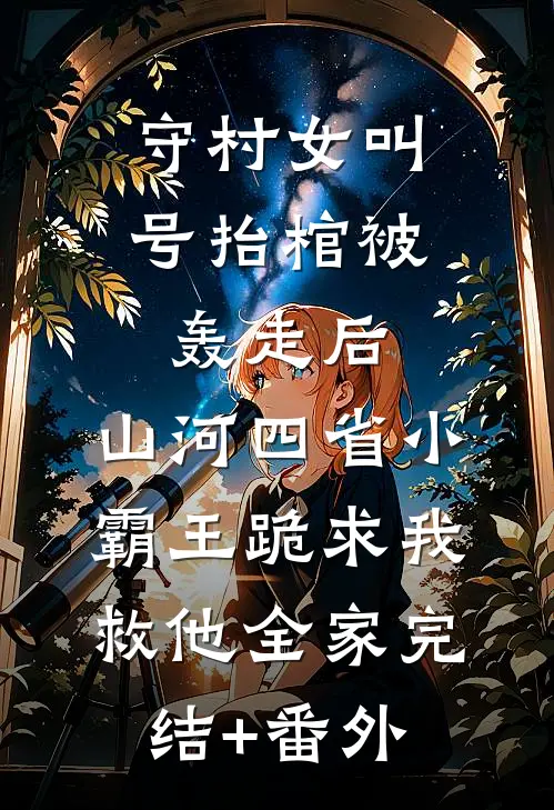 守村女叫号抬棺被轰走后，山河四省小霸王跪求我救他全家完结+番外