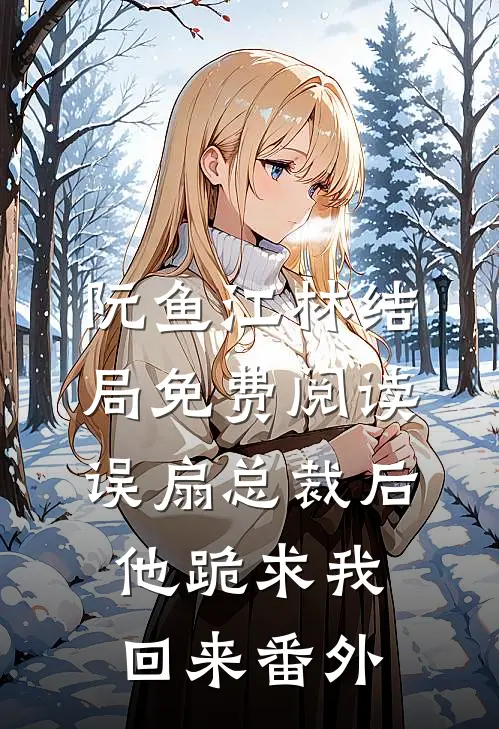 阮鱼江林结局免费阅读误扇总裁后，他跪求我回来番外