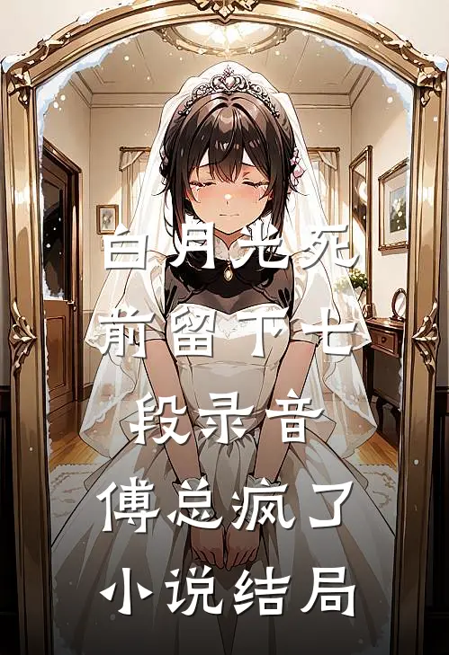 白月光死前留下七段录音，傅总疯了小说结局