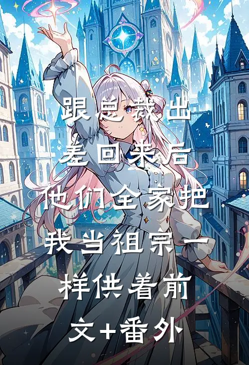 跟总裁出差回来后，他们全家把我当祖宗一样供着前文+番外