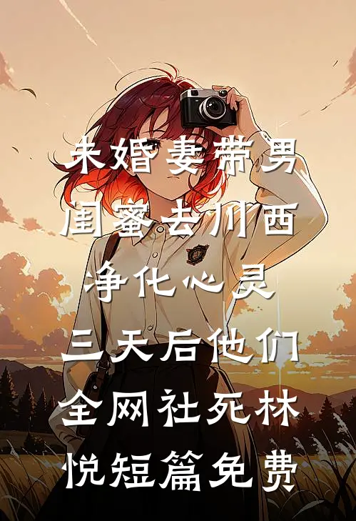 未婚妻带男闺蜜去川西净化心灵，三天后他们全网社死林悦短篇免费