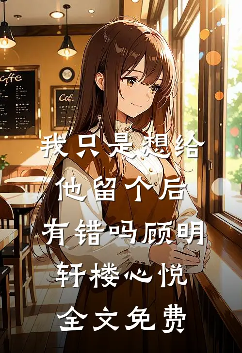 我只是想给他留个后，有错吗顾明轩楼心悦全文免费