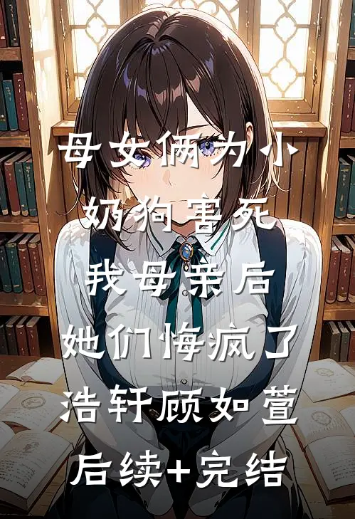 母女俩为小奶狗害死我母亲后，她们悔疯了浩轩顾如萱后续+完结